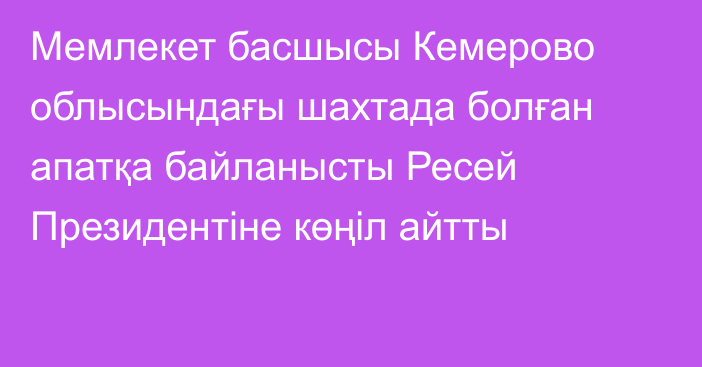 Мемлекет басшысы Кемерово облысындағы шахтада болған апатқа байланысты Ресей Президентіне көңіл айтты