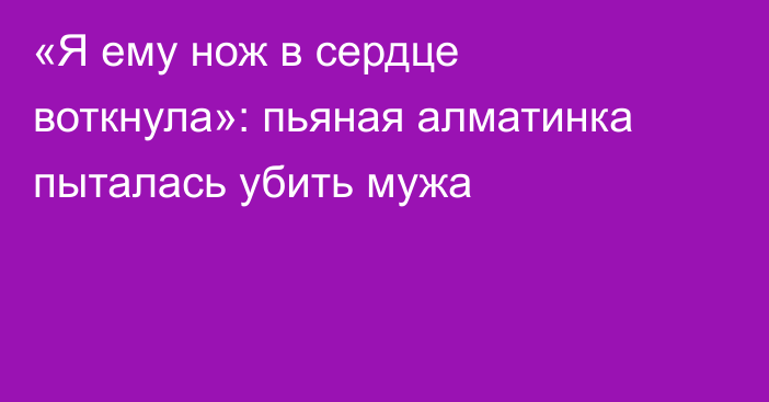 «Я ему нож в сердце воткнула»: пьяная алматинка пыталась убить мужа