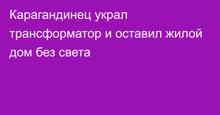 Карагандинец украл трансформатор и оставил жилой дом без света