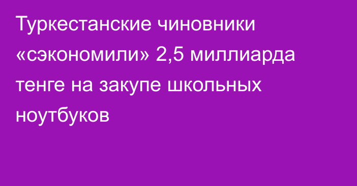 Туркестанские чиновники «сэкономили» 2,5 миллиарда тенге на закупе школьных ноутбуков