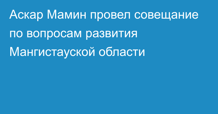 Аскар Мамин провел совещание по вопросам развития Мангистауской области