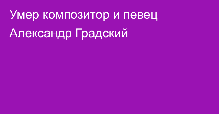 Умер композитор и певец Александр Градский