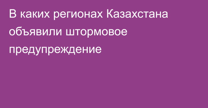 В каких регионах Казахстана объявили штормовое предупреждение