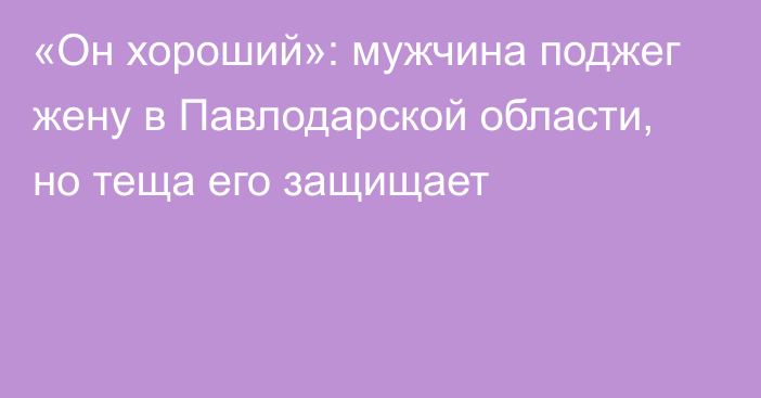 «Он хороший»: мужчина поджег жену в Павлодарской области, но теща его защищает