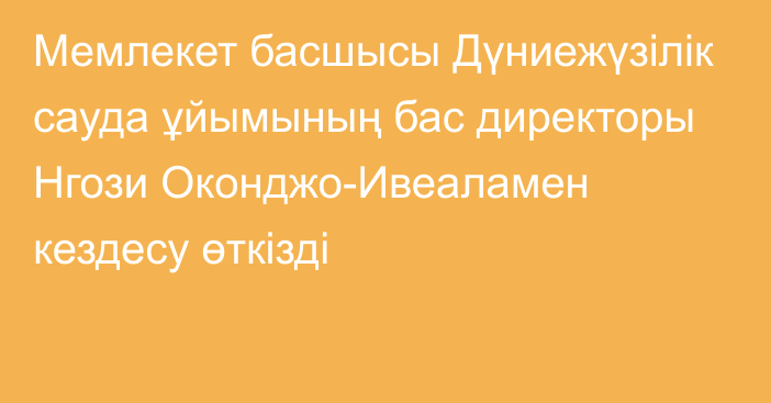 Мемлекет басшысы Дүниежүзілік сауда ұйымының бас директоры Нгози Оконджо-Ивеаламен кездесу өткізді