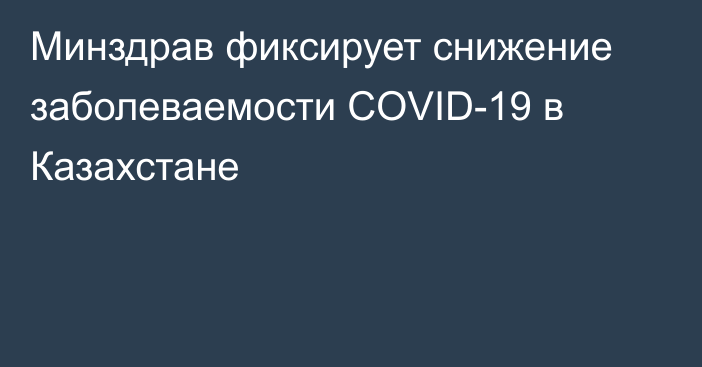 Минздрав фиксирует снижение заболеваемости COVID-19 в Казахстане