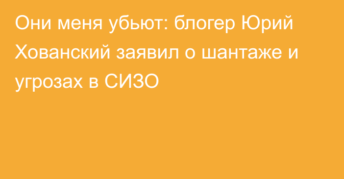 Они меня убьют: блогер Юрий Хованский заявил о шантаже и угрозах в СИЗО