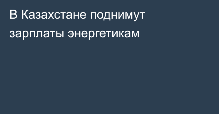 В Казахстане поднимут зарплаты энергетикам