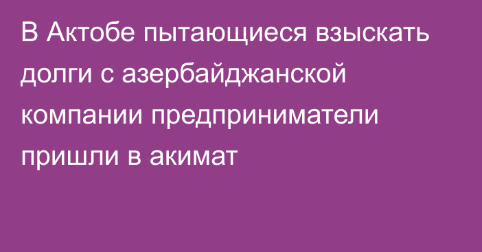 В Актобе пытающиеся взыскать долги с азербайджанской компании предприниматели пришли в акимат