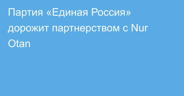 Партия «Единая Россия» дорожит партнерством с Nur Otan