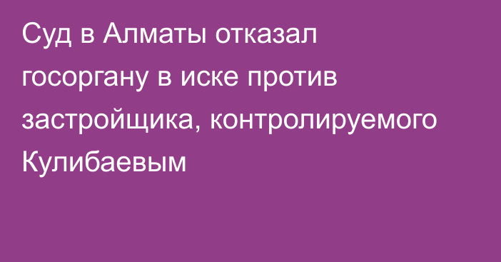 Суд в Алматы отказал госоргану в иске против застройщика, контролируемого Кулибаевым