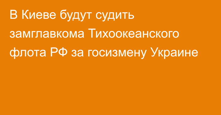 В Киеве будут судить замглавкома Тихоокеанского флота РФ за госизмену Украине