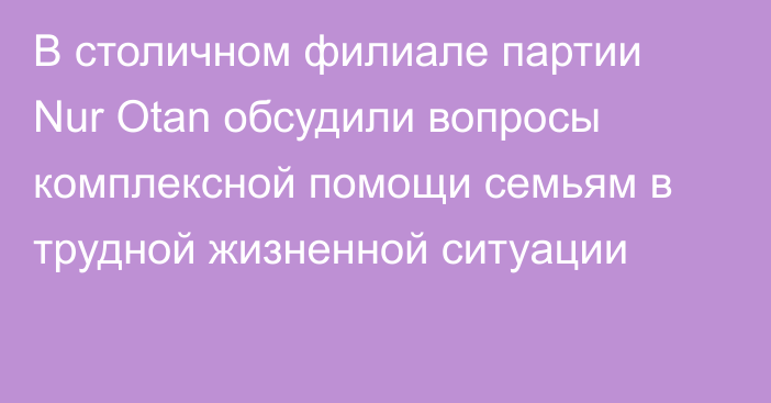 В столичном филиале партии Nur Otan обсудили вопросы комплексной помощи семьям в трудной жизненной ситуации