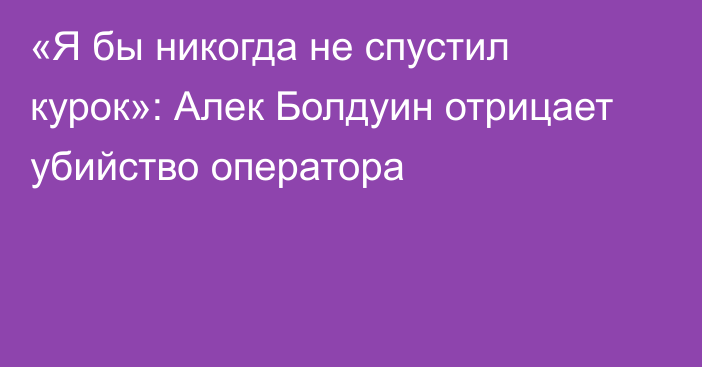 «Я бы никогда не спустил курок»: Алек Болдуин отрицает убийство оператора