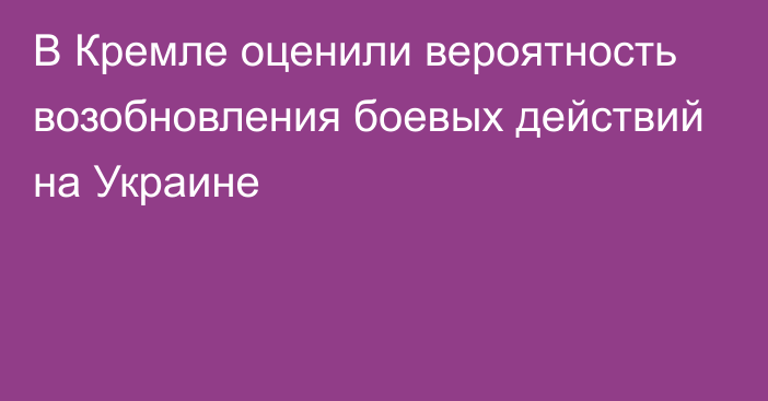 В Кремле оценили вероятность возобновления боевых действий на Украине