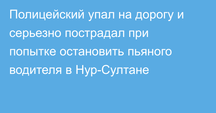 Полицейский упал на дорогу и серьезно пострадал при попытке остановить пьяного водителя в Нур-Султане