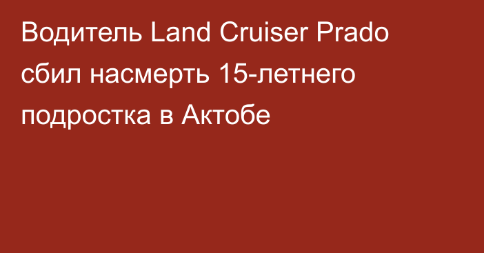 Водитель Land Cruiser Prado сбил насмерть 15-летнего подростка в Актобе