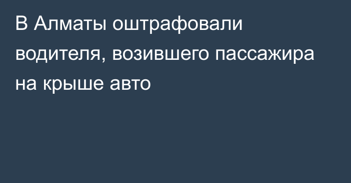 В Алматы оштрафовали водителя, возившего пассажира на крыше авто