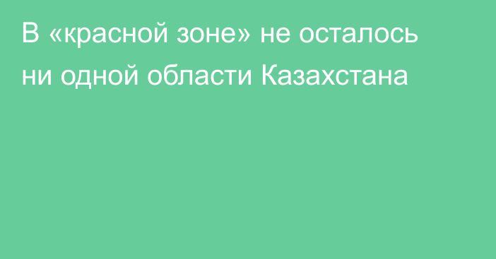 В «красной зоне» не осталось ни одной области Казахстана