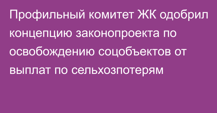 Профильный комитет ЖК одобрил концепцию законопроекта по освобождению соцобъектов от выплат по сельхозпотерям