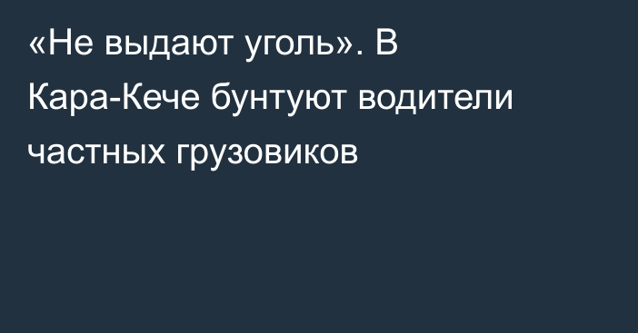 «Не выдают уголь». В Кара-Кече бунтуют водители частных грузовиков