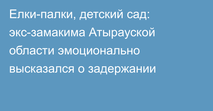 Елки-палки, детский сад: экс-замакима Атырауской области эмоционально высказался о задержании