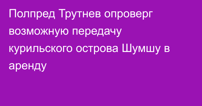 Полпред Трутнев опроверг возможную передачу курильского острова Шумшу в аренду