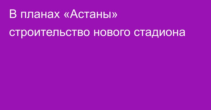 В планах «Астаны» строительство нового стадиона