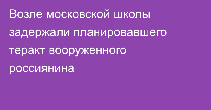 Возле московской школы задержали планировавшего теракт вооруженного россиянина