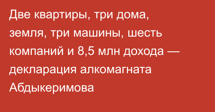 Две квартиры, три дома, земля, три машины, шесть компаний и 8,5 млн дохода — декларация алкомагната Абдыкеримова