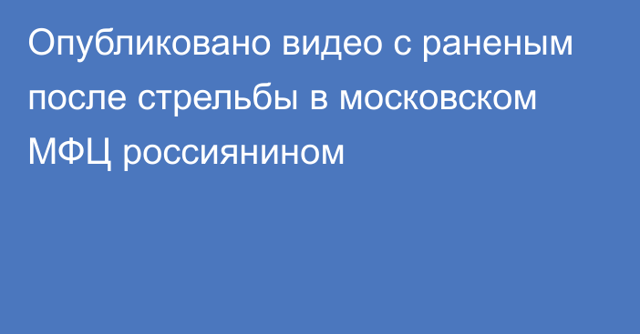 Опубликовано видео с раненым после стрельбы в московском МФЦ россиянином