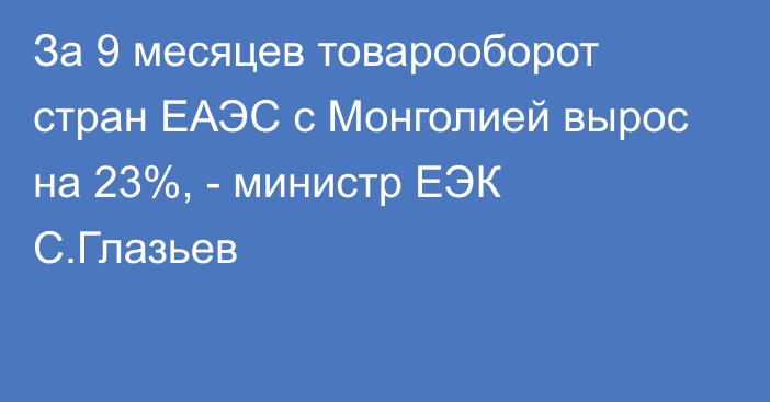 За 9 месяцев товарооборот стран ЕАЭС с Монголией вырос на 23%, - министр ЕЭК С.Глазьев