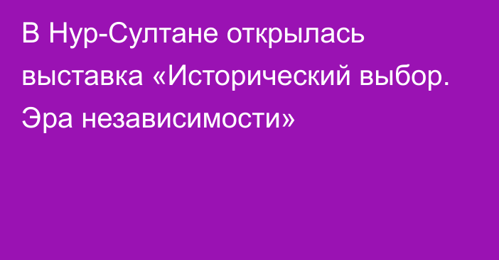 В Нур-Султане открылась выставка «Исторический выбор. Эра независимости»