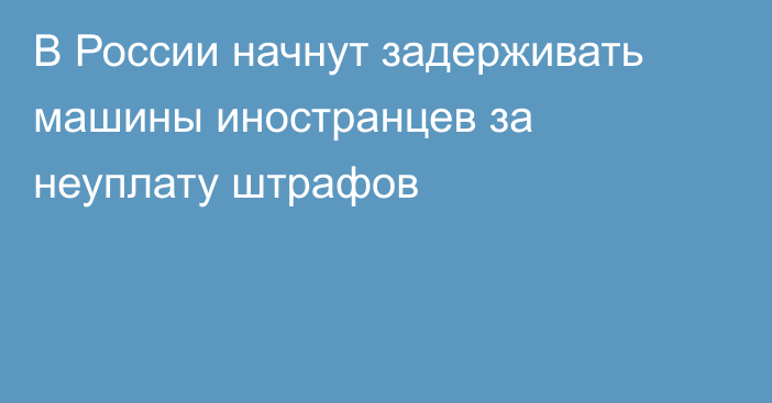 В России начнут задерживать машины иностранцев за неуплату штрафов