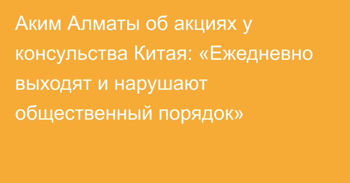 Аким Алматы об акциях у консульства Китая: «Ежедневно выходят и нарушают общественный порядок»