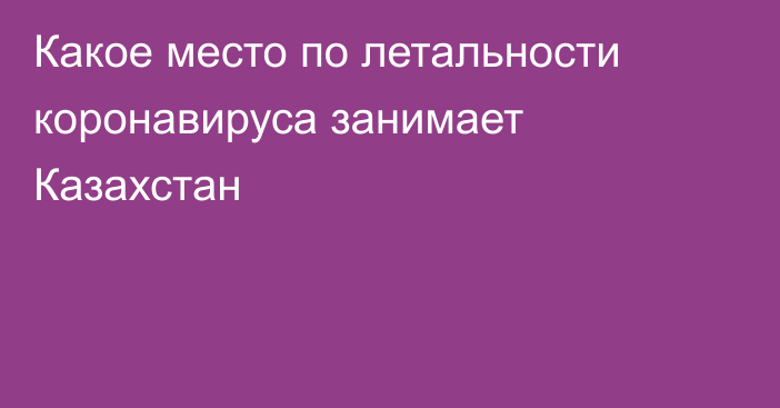 Какое место по летальности коронавируса занимает Казахстан