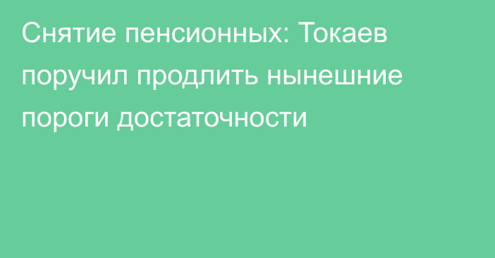 Снятие пенсионных: Токаев поручил продлить нынешние пороги достаточности