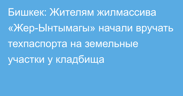 Бишкек: Жителям жилмассива «Жер-Ынтымагы» начали вручать техпаспорта на земельные участки у кладбища