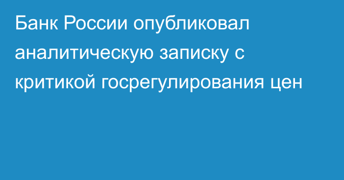 Банк России опубликовал аналитическую записку с критикой госрегулирования цен