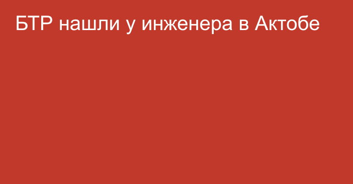 БТР нашли у инженера в Актобе