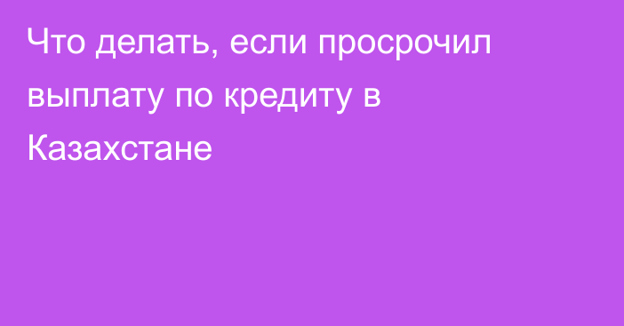 Что делать, если просрочил выплату по кредиту в Казахстане