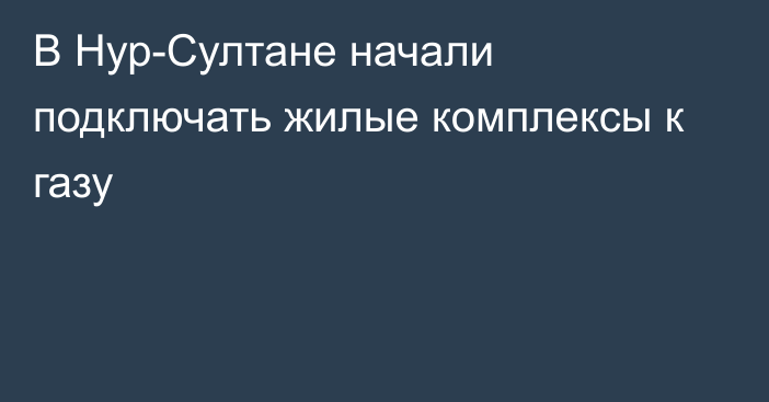 В Нур-Султане начали подключать жилые комплексы к газу