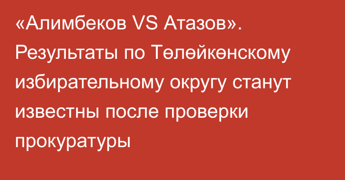 «Алимбеков VS Атазов». Результаты по Төлөйкөнскому  избирательному округу станут известны после проверки прокуратуры