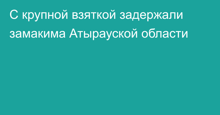 С крупной взяткой задержали замакима Атырауской области