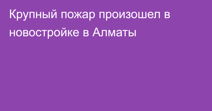 Крупный пожар произошел в новостройке в Алматы