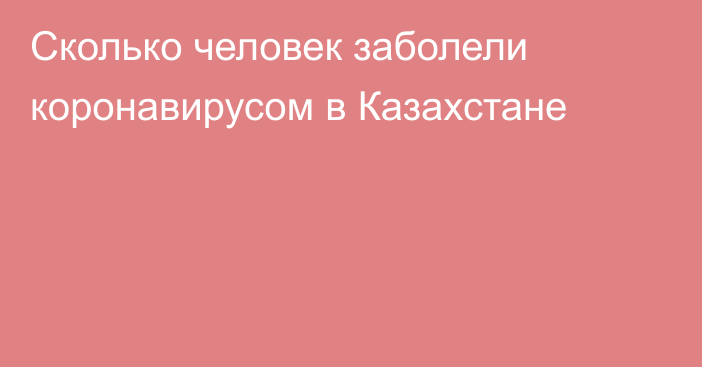 Сколько человек заболели коронавирусом в Казахстане