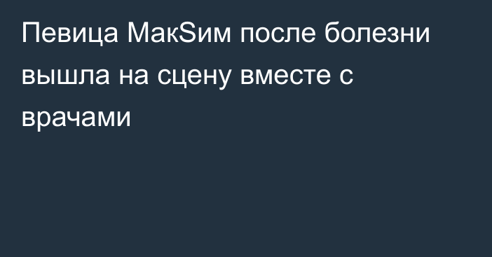 Певица МакSим после болезни вышла на сцену вместе с врачами