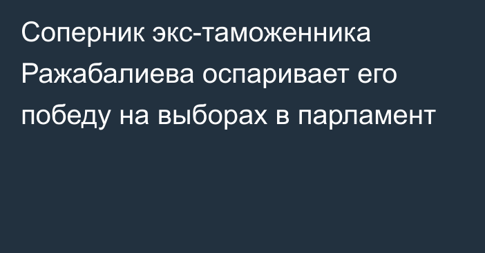 Соперник экс-таможенника Ражабалиева оспаривает его победу на выборах в парламент