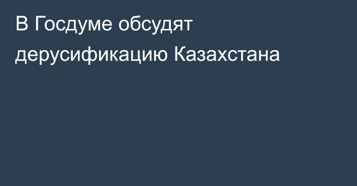 В Госдуме обсудят дерусификацию Казахстана