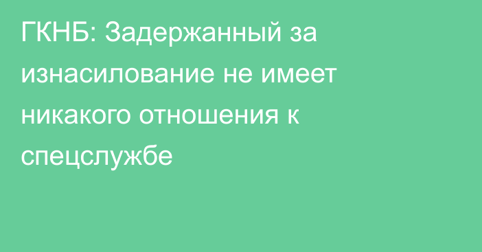 ГКНБ: Задержанный за изнасилование не имеет никакого отношения к спецслужбе